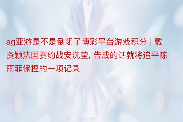 ag亚游是不是倒闭了博彩平台游戏积分 | 戴资颖法国赛约战安洗莹, 告成的话就将追平陈雨菲保捏的一项记录
