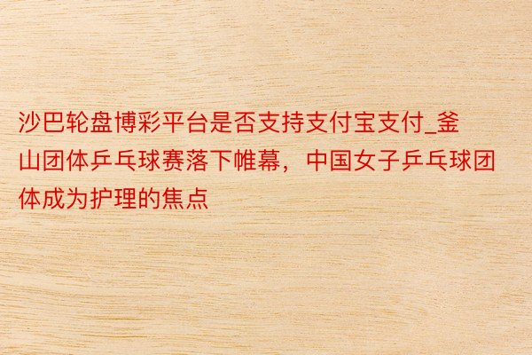 沙巴轮盘博彩平台是否支持支付宝支付_釜山团体乒乓球赛落下帷幕，中国女子乒乓球团体成为护理的焦点