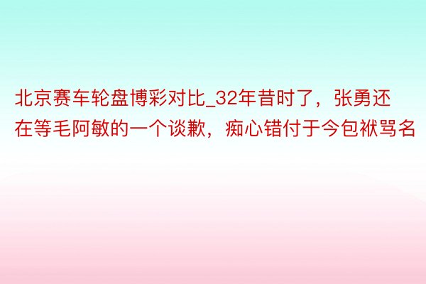 北京赛车轮盘博彩对比_32年昔时了，张勇还在等毛阿敏的一个谈歉，痴心错付于今包袱骂名