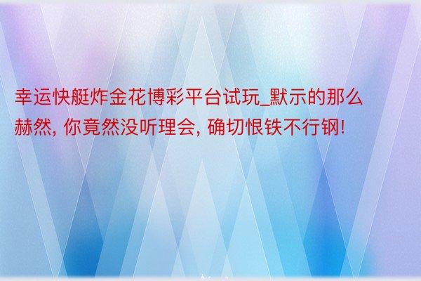 幸运快艇炸金花博彩平台试玩_默示的那么赫然, 你竟然没听理会, 确切恨铁不行钢!