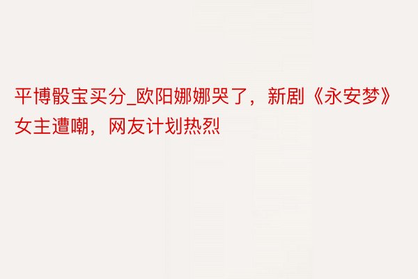 平博骰宝买分_欧阳娜娜哭了，新剧《永安梦》女主遭嘲，网友计划热烈
