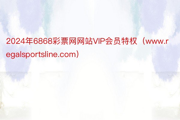 2024年6868彩票网网站VIP会员特权（www.regalsportsline.com）