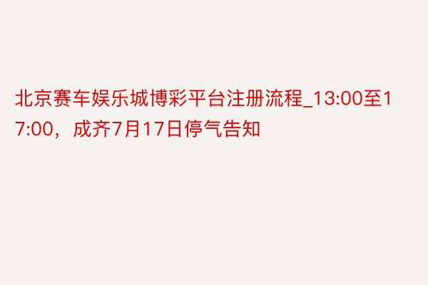 北京赛车娱乐城博彩平台注册流程_13:00至17:00，成齐7月17日停气告知