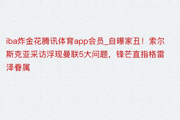 iba炸金花腾讯体育app会员_自曝家丑！索尔斯克亚采访浮现曼联5大问题，锋芒直指格雷泽眷属