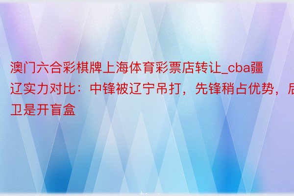 澳门六合彩棋牌上海体育彩票店转让_cba疆辽实力对比：中锋被辽宁吊打，先锋稍占优势，后卫是开盲盒