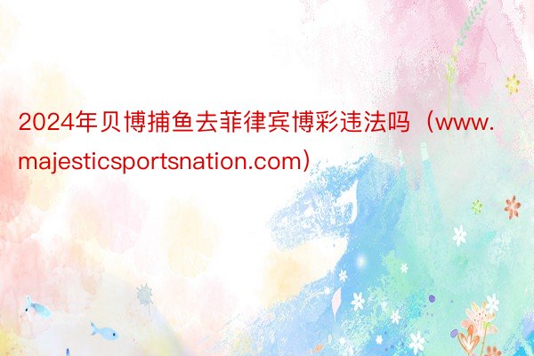 2024年贝博捕鱼去菲律宾博彩违法吗（www.majesticsportsnation.com）