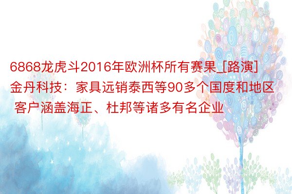 6868龙虎斗2016年欧洲杯所有赛果_[路演]金丹科技：家具远销泰西等90多个国度和地区 客户涵盖海正、杜邦等诸多有名企业