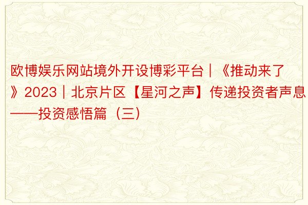 欧博娱乐网站境外开设博彩平台 | 《推动来了》2023｜北京片区【星河之声】传递投资者声息——投资感悟篇（三）