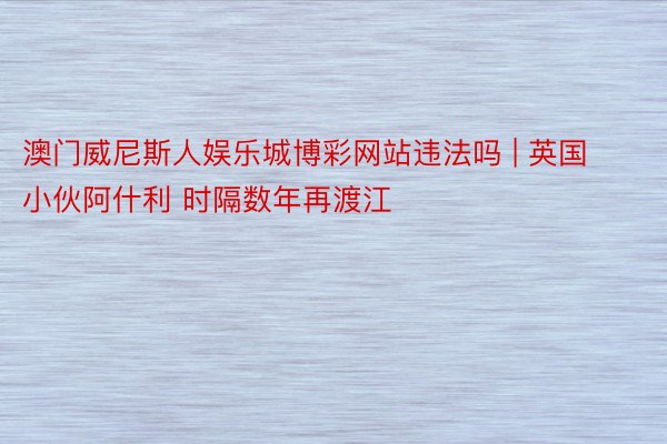 澳门威尼斯人娱乐城博彩网站违法吗 | 英国小伙阿什利 时隔数年再渡江