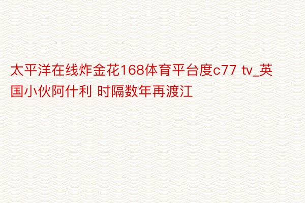 太平洋在线炸金花168体育平台度c77 tv_英国小伙阿什利 时隔数年再渡江