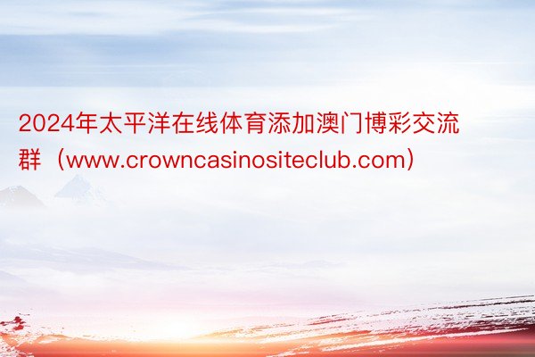2024年太平洋在线体育添加澳门博彩交流 群（www.crowncasinositeclub.com）