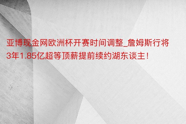 亚博现金网欧洲杯开赛时间调整_詹姆斯行将3年1.85亿超等顶薪提前续约湖东谈主！