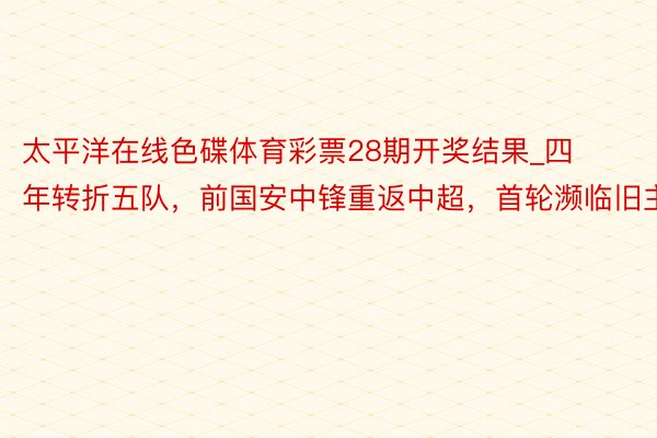 太平洋在线色碟体育彩票28期开奖结果_四年转折五队，前国安中锋重返中超，首轮濒临旧主