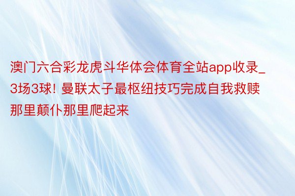 澳门六合彩龙虎斗华体会体育全站app收录_3场3球! 曼联太子最枢纽技巧完成自我救赎 那里颠仆那里爬起来