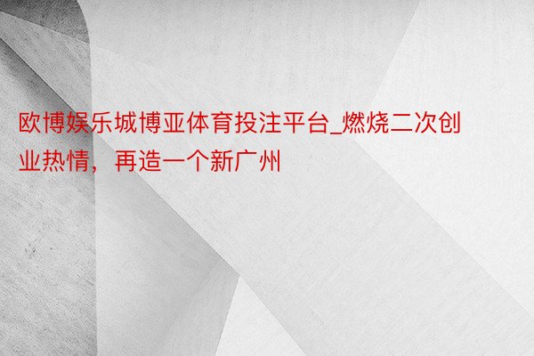 欧博娱乐城博亚体育投注平台_燃烧二次创业热情，再造一个新广州