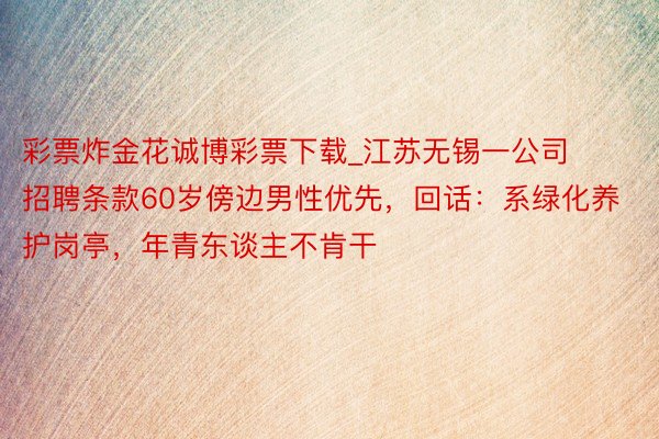 彩票炸金花诚博彩票下载_江苏无锡一公司招聘条款60岁傍边男性优先，回话：系绿化养护岗亭，年青东谈主不肯干