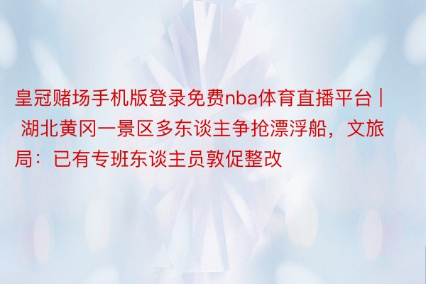 皇冠赌场手机版登录免费nba体育直播平台 | 湖北黄冈一景区多东谈主争抢漂浮船，文旅局：已有专班东谈主员敦促整改