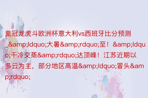 皇冠龙虎斗欧洲杯意大利vs西班牙比分预测_&ldquo;大暑&rdquo;至！&ldquo;干冷交蒸&rdquo;达顶峰！江苏近期以多云为主，部分地区高温&ldquo;冒头&rdquo;
