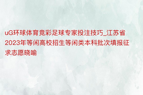 uG环球体育竞彩足球专家投注技巧_江苏省2023年等闲高校招生等闲类本科批次填报征求志愿晓喻