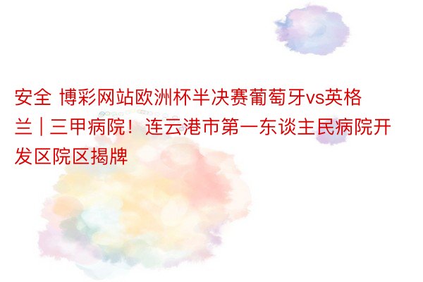 安全 博彩网站欧洲杯半决赛葡萄牙vs英格兰 | 三甲病院！连云港市第一东谈主民病院开发区院区揭牌