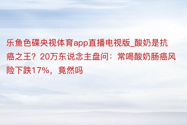乐鱼色碟央视体育app直播电视版_酸奶是抗癌之王？20万东说念主盘问：常喝酸奶肠癌风险下跌17%，竟然吗