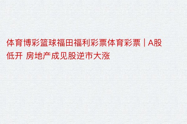体育博彩篮球福田福利彩票体育彩票 | A股低开 房地产成见股逆市大涨