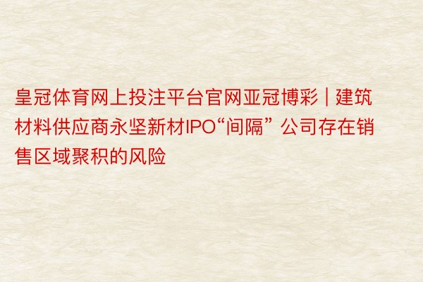 皇冠体育网上投注平台官网亚冠博彩 | 建筑材料供应商永坚新材IPO“间隔” 公司存在销售区域聚积的风险