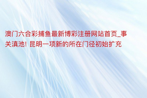 澳门六合彩捕鱼最新博彩注册网站首页_事关滇池! 昆明一项新的所在门径初始扩充