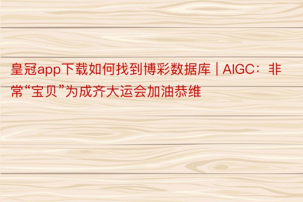 皇冠app下载如何找到博彩数据库 | AIGC：非常“宝贝”为成齐大运会加油恭维