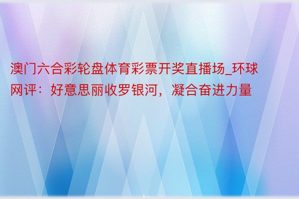 澳门六合彩轮盘体育彩票开奖直播场_环球网评：好意思丽收罗银河，凝合奋进力量
