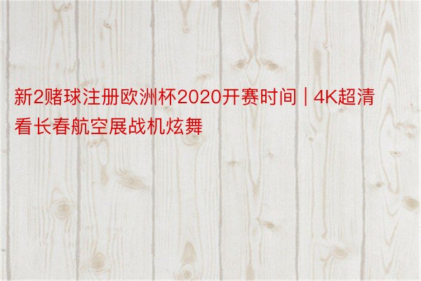 新2赌球注册欧洲杯2020开赛时间 | 4K超清看长春航空展战机炫舞