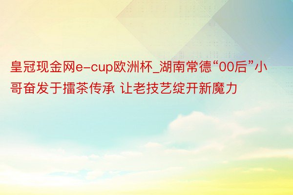皇冠现金网e-cup欧洲杯_湖南常德“00后”小哥奋发于擂茶传承 让老技艺绽开新魔力