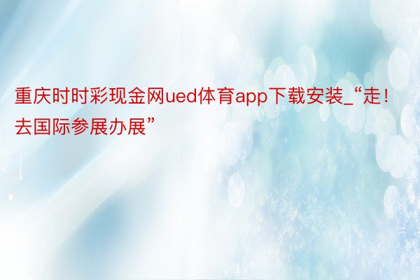 重庆时时彩现金网ued体育app下载安装_“走！去国际参展办展”