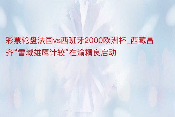 彩票轮盘法国vs西班牙2000欧洲杯_西藏昌齐“雪域雄鹰计较”在渝精良启动