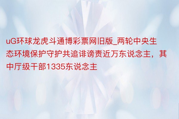 uG环球龙虎斗通博彩票网旧版_两轮中央生态环境保护守护共追诽谤责近万东说念主，其中厅级干部1335东说念主