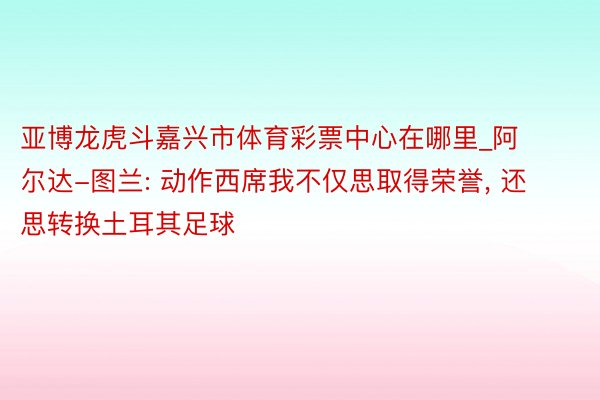 亚博龙虎斗嘉兴市体育彩票中心在哪里_阿尔达-图兰: 动作西席我不仅思取得荣誉, 还思转换土耳其足球