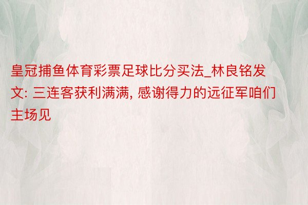 皇冠捕鱼体育彩票足球比分买法_林良铭发文: 三连客获利满满, 感谢得力的远征军咱们主场见