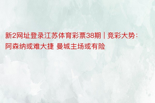新2网址登录江苏体育彩票38期 | 竞彩大势：阿森纳或难大捷 曼城主场或有险