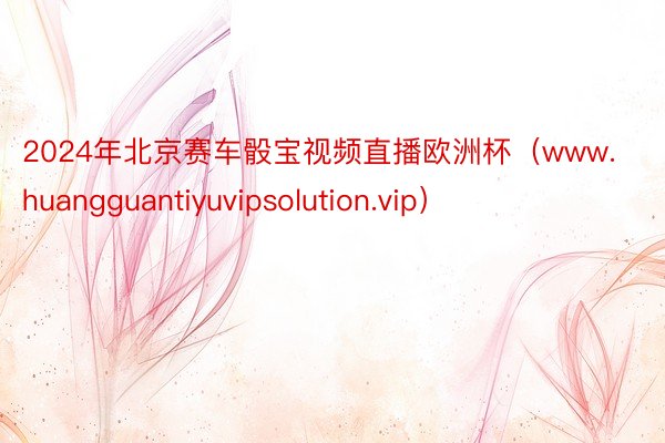 2024年北京赛车骰宝视频直播欧洲杯（www.huangguantiyuvipsolution.vip）