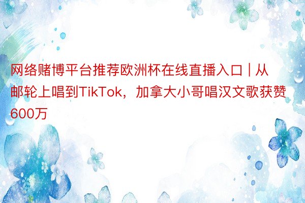 网络赌博平台推荐欧洲杯在线直播入口 | 从邮轮上唱到TikTok，加拿大小哥唱汉文歌获赞600万