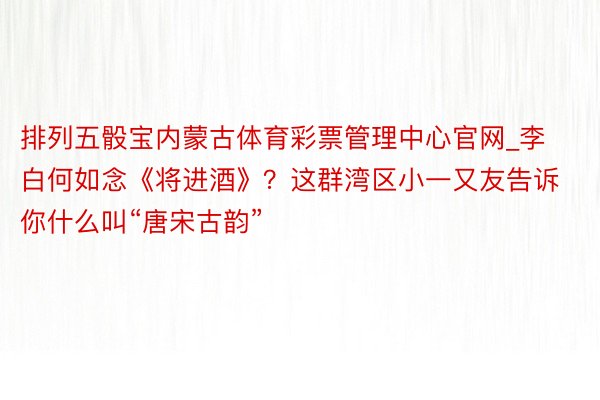排列五骰宝内蒙古体育彩票管理中心官网_李白何如念《将进酒》？这群湾区小一又友告诉你什么叫“唐宋古韵”