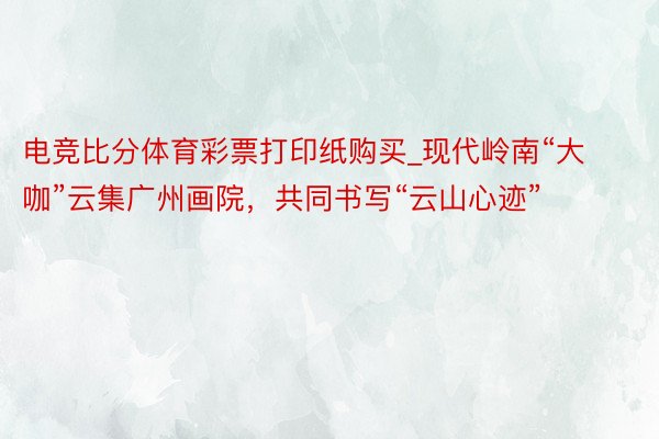 电竞比分体育彩票打印纸购买_现代岭南“大咖”云集广州画院，共同书写“云山心迹”