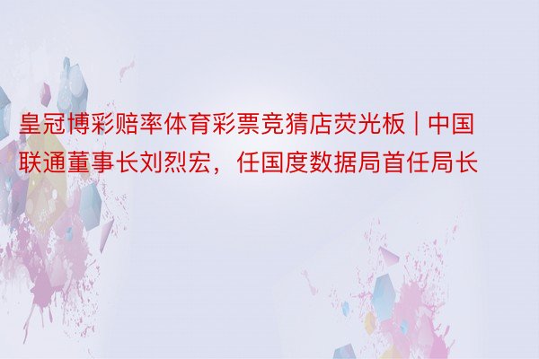 皇冠博彩赔率体育彩票竞猜店荧光板 | 中国联通董事长刘烈宏，任国度数据局首任局长