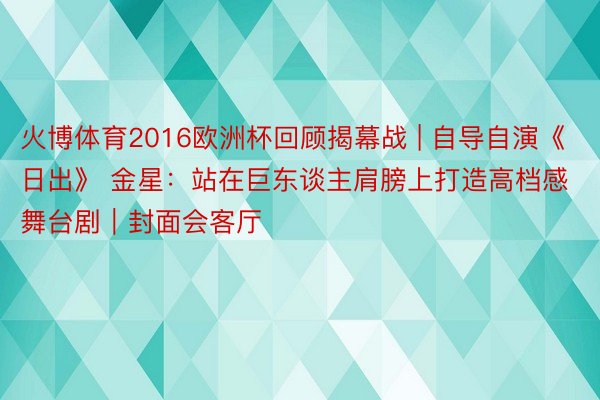 火博体育2016欧洲杯回顾揭幕战 | 自导自演《日出》 金星：站在巨东谈主肩膀上打造高档感舞台剧｜封面会客厅