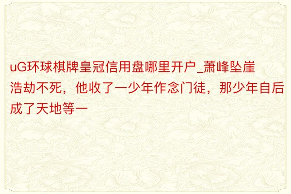 uG环球棋牌皇冠信用盘哪里开户_萧峰坠崖浩劫不死，他收了一少年作念门徒，那少年自后成了天地等一