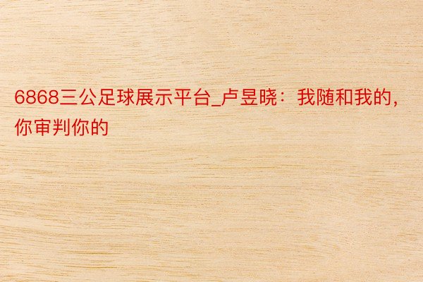 6868三公足球展示平台_卢昱晓：我随和我的，你审判你的