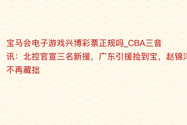 宝马会电子游戏兴博彩票正规吗_CBA三音讯：北控官宣三名新援，广东引援捡到宝，赵锦洋不再藏拙