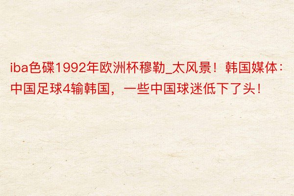 iba色碟1992年欧洲杯穆勒_太风景！韩国媒体：中国足球4输韩国，一些中国球迷低下了头！
