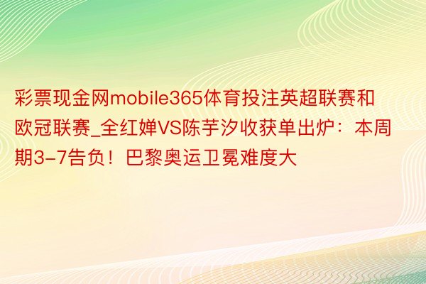 彩票现金网mobile365体育投注英超联赛和欧冠联赛_全红婵VS陈芋汐收获单出炉：本周期3-7告负！巴黎奥运卫冕难度大