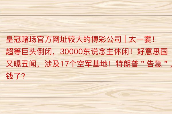 皇冠赌场官方网址较大的博彩公司 | 太一霎！超等巨头倒闭，30000东说念主休闲！好意思国又曝丑闻，涉及17个空军基地！特朗普＂告急＂，没钱了？